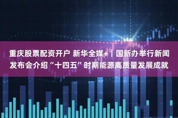 重庆股票配资开户 新华全媒+｜国新办举行新闻发布会介绍“十四五”时期能源高质量发展成就