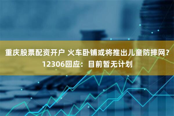 重庆股票配资开户 火车卧铺或将推出儿童防摔网？12306回应：目前暂无计划
