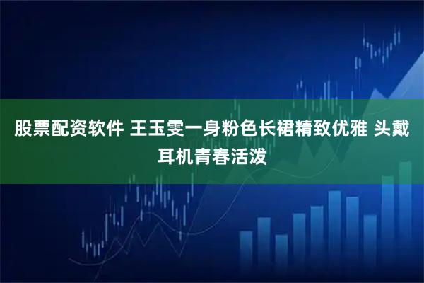 股票配资软件 王玉雯一身粉色长裙精致优雅 头戴耳机青春活泼