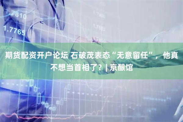 期货配资开户论坛 石破茂表态“无意留任”，他真不想当首相了？| 京酿馆