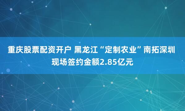 重庆股票配资开户 黑龙江“定制农业”南拓深圳&#32;现场签约金额2.85亿元