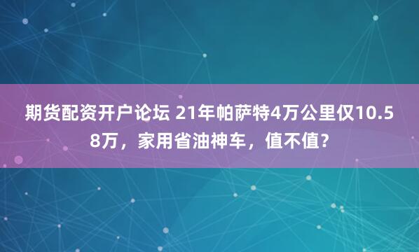 期货配资开户论坛 21年帕萨特4万公里仅10.58万，家用省油神车，值不值？