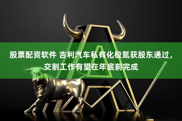 股票配资软件 吉利汽车私有化极氪获股东通过，交割工作有望在年底前完成
