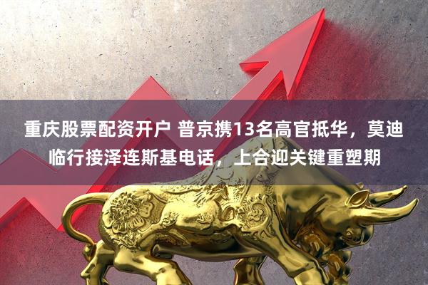 重庆股票配资开户 普京携13名高官抵华，莫迪临行接泽连斯基电话，上合迎关键重塑期