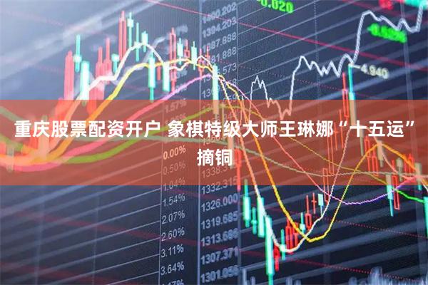 重庆股票配资开户 象棋特级大师王琳娜“十五运”摘铜