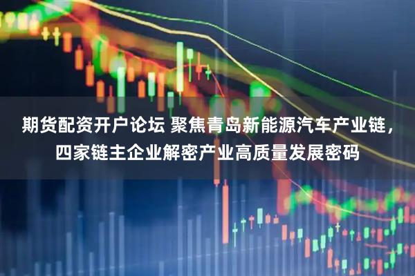 期货配资开户论坛 聚焦青岛新能源汽车产业链，四家链主企业解密产业高质量发展密码