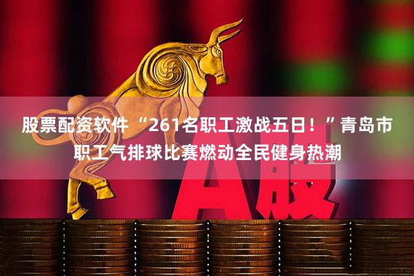 股票配资软件 “261名职工激战五日！”青岛市职工气排球比赛燃动全民健身热潮