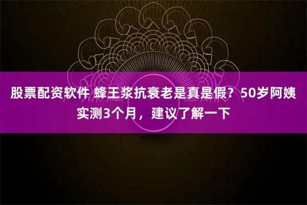 股票配资软件 蜂王浆抗衰老是真是假？50岁阿姨实测3个月，建议了解一下