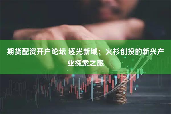 期货配资开户论坛 逐光新域：火杉创投的新兴产业探索之旅