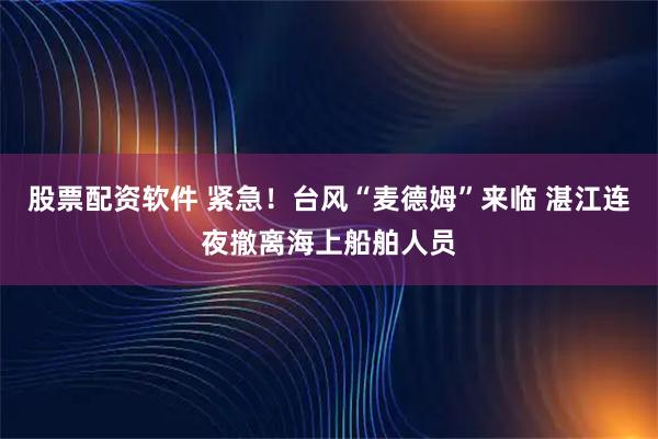 股票配资软件 紧急！台风“麦德姆”来临 湛江连夜撤离海上船舶人员