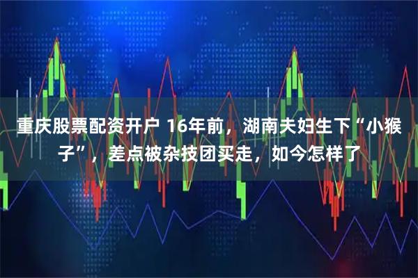 重庆股票配资开户 16年前，湖南夫妇生下“小猴子”，差点被杂技团买走，如今怎样了