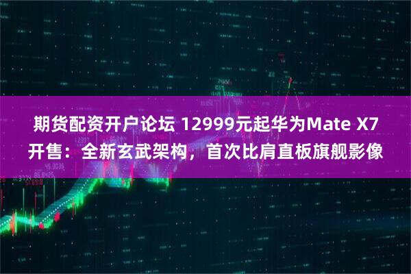 期货配资开户论坛 12999元起华为Mate X7开售：全新玄武架构，首次比肩直板旗舰影像