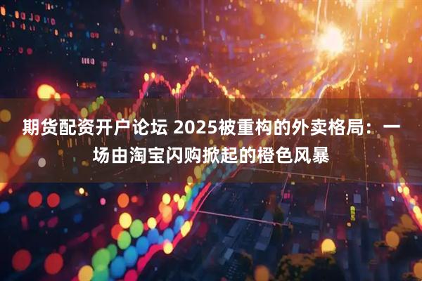 期货配资开户论坛 2025被重构的外卖格局：一场由淘宝闪购掀起的橙色风暴
