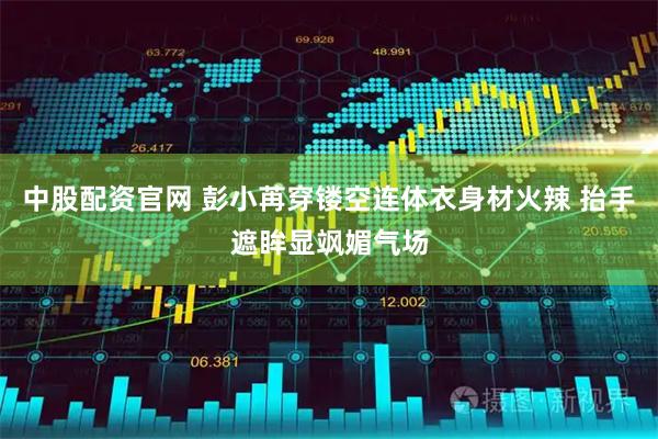 中股配资官网 彭小苒穿镂空连体衣身材火辣 抬手遮眸显飒媚气场