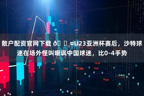 散户配资官网下载 😤U23亚洲杯赛后，沙特球迷在场外怪叫嘲讽中国球迷，比0-4手势