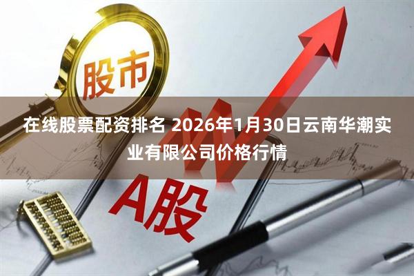 在线股票配资排名 2026年1月30日云南华潮实业有限公司价格行情