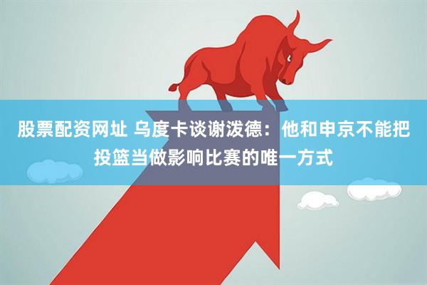 股票配资网址 乌度卡谈谢泼德：他和申京不能把投篮当做影响比赛的唯一方式