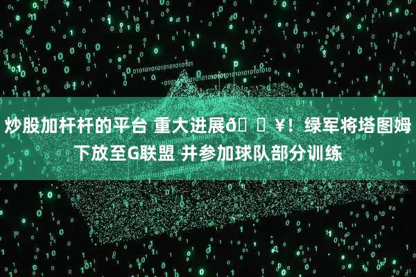 炒股加杆杆的平台 重大进展🔥！绿军将塔图姆下放至G联盟 并参加球队部分训练