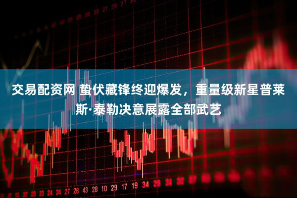 交易配资网 蛰伏藏锋终迎爆发，重量级新星普莱斯·泰勒决意展露全部武艺