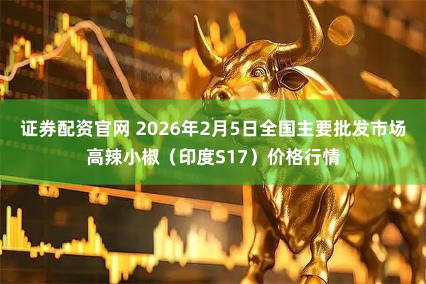 证券配资官网 2026年2月5日全国主要批发市场高辣小椒（印度S17）价格行情