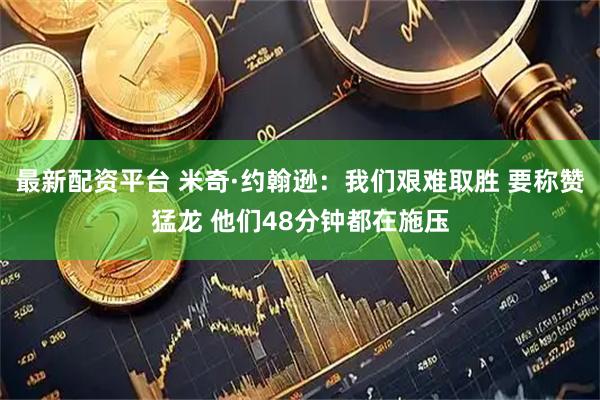 最新配资平台 米奇·约翰逊：我们艰难取胜 要称赞猛龙 他们48分钟都在施压