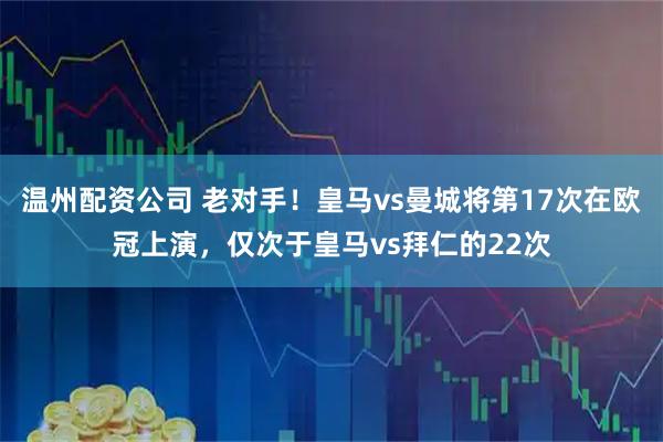 温州配资公司 老对手！皇马vs曼城将第17次在欧冠上演，仅次于皇马vs拜仁的22次