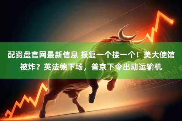 配资盘官网最新信息 报复一个接一个！美大使馆被炸？英法德下场，普京下令出动运输机