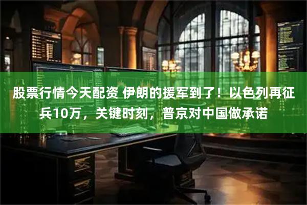 股票行情今天配资 伊朗的援军到了！以色列再征兵10万，关键时刻，普京对中国做承诺
