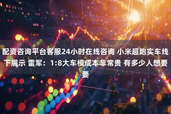 配资咨询平台客服24小时在线咨询 小米超跑实车线下展示 雷军：1:8大车模成本非常贵 有多少人想要