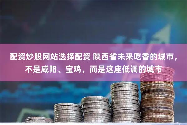 配资炒股网站选择配资 陕西省未来吃香的城市，不是咸阳、宝鸡，而是这座低调的城市