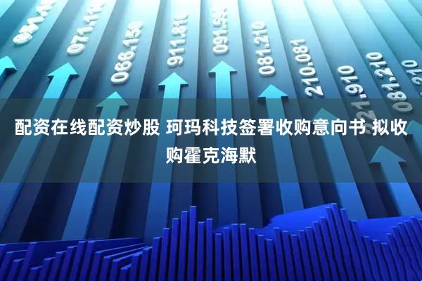 配资在线配资炒股 珂玛科技签署收购意向书 拟收购霍克海默