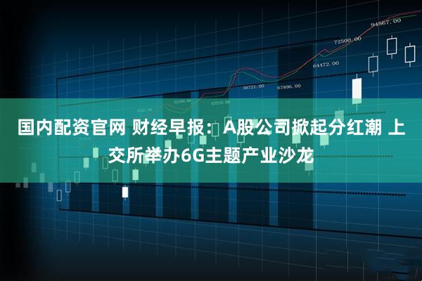 国内配资官网 财经早报：A股公司掀起分红潮 上交所举办6G主题产业沙龙