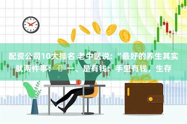 配资公司10大排名 老中医说: “最好的养生其实就两件事： ​一、是有钱：手里有钱，生存