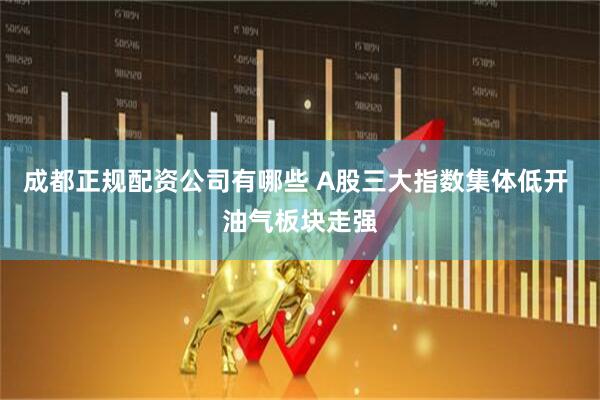 成都正规配资公司有哪些 A股三大指数集体低开 油气板块走强