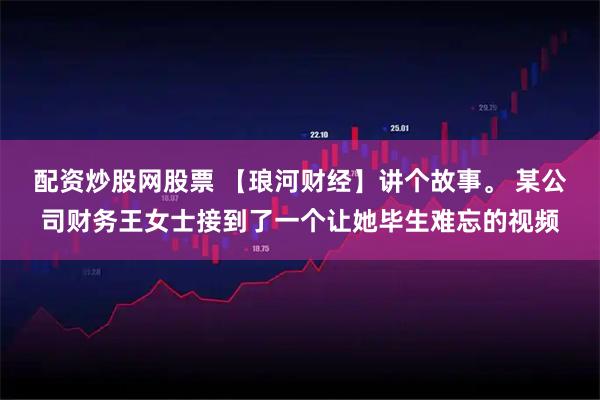 配资炒股网股票 【琅河财经】讲个故事。 某公司财务王女士接到了一个让她毕生难忘的视频
