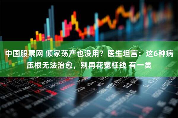 中国股票网 倾家荡产也没用？医生坦言：这6种病压根无法治愈，别再花冤枉钱 有一类