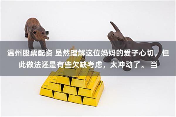 温州股票配资 虽然理解这位妈妈的爱子心切，但此做法还是有些欠缺考虑，太冲动了。 当