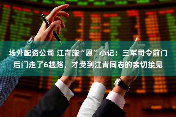 场外配资公司 江青施“恩”小记：三军司令前门后门走了6趟路，才受到江青同志的亲切接见