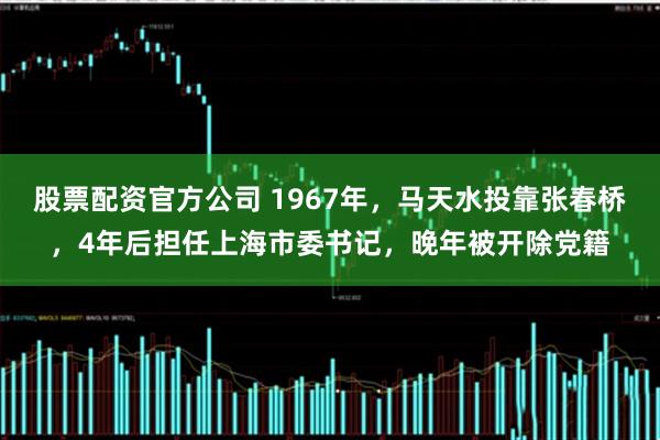 股票配资官方公司 1967年，马天水投靠张春桥，4年后担任上海市委书记，晚年被开除党籍