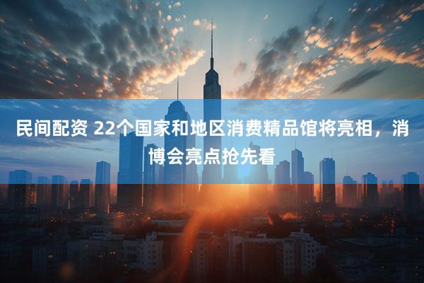 民间配资 22个国家和地区消费精品馆将亮相，消博会亮点抢先看