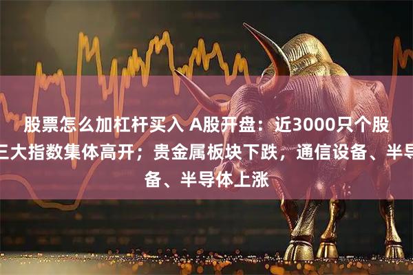 股票怎么加杠杆买入 A股开盘：近3000只个股上涨，三大指数集体高开；贵金属板块下跌，通信设备、半导体上涨